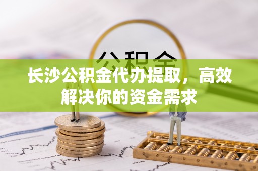 户县长沙公积金代办提取，高效解决你的资金需求