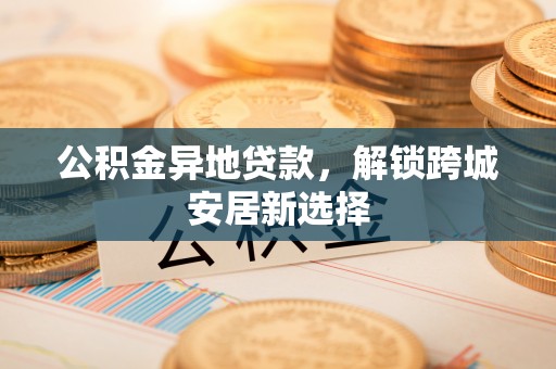 户县公积金异地贷款，解锁跨城安居新选择