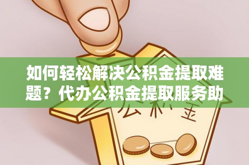 户县如何轻松解决公积金提取难题？代办公积金提取服务助您一臂之力