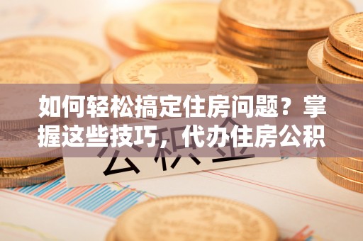 户县如何轻松搞定住房问题？掌握这些技巧，代办住房公积金提取不再难