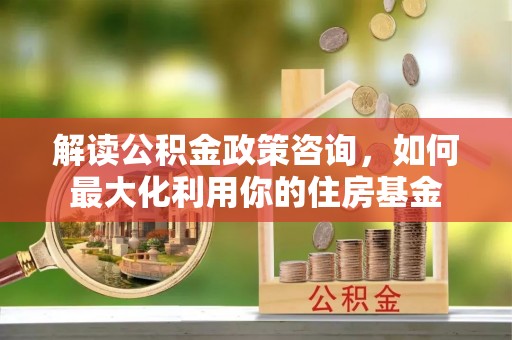 户县解读公积金政策咨询，如何最大化利用你的住房基金