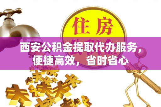 户县西安公积金提取代办服务，便捷高效，省时省心