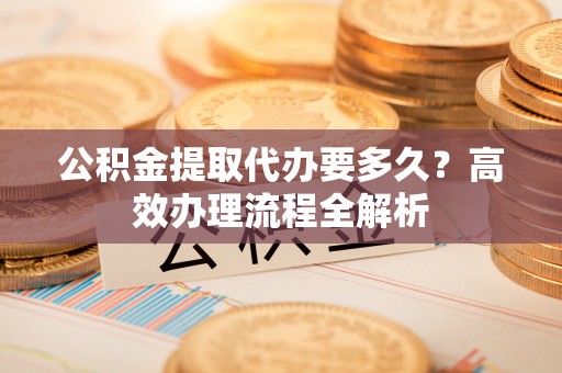 户县公积金提取代办要多久？高效办理流程全解析