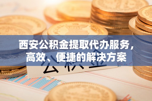 户县西安公积金提取代办服务，高效、便捷的解决方案