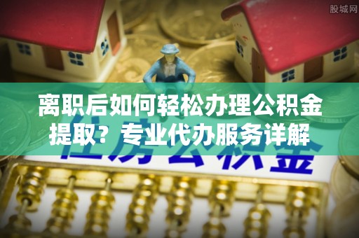 户县离职后如何轻松办理公积金提取？专业代办服务详解