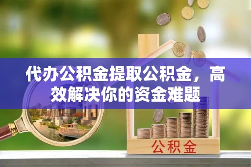 户县代办公积金提取公积金，高效解决你的资金难题
