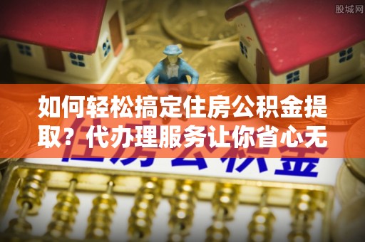 户县如何轻松搞定住房公积金提取？代办理服务让你省心无忧