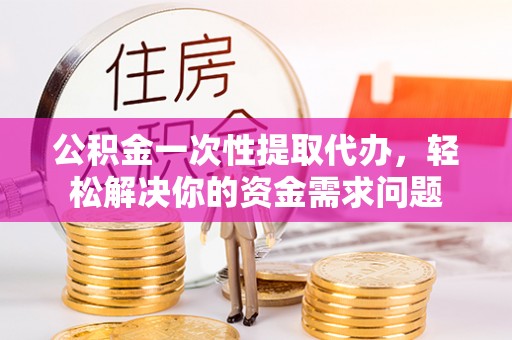 户县公积金一次性提取代办，轻松解决你的资金需求问题
