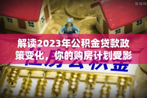 户县解读2023年公积金贷款政策变化，你的购房计划受影响了吗？