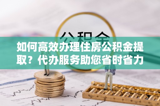 户县如何高效办理住房公积金提取？代办服务助您省时省力