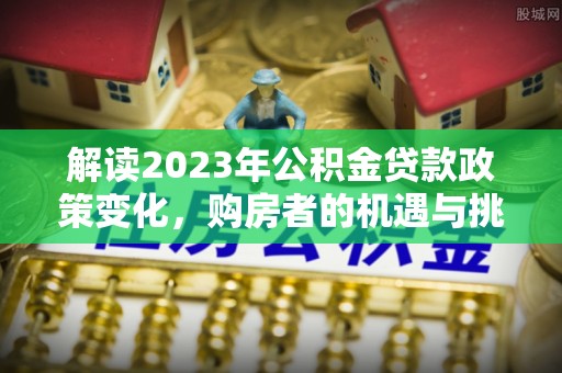 户县解读2023年公积金贷款政策变化，购房者的机遇与挑战