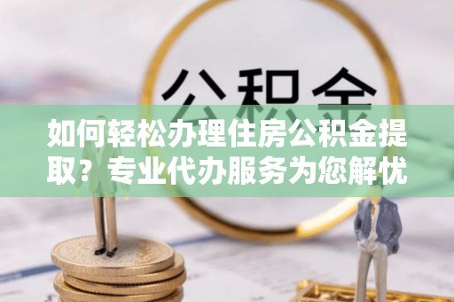 户县如何轻松办理住房公积金提取？专业代办服务为您解忧