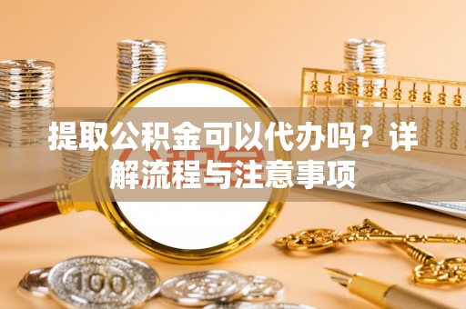户县提取公积金可以代办吗？详解流程与注意事项