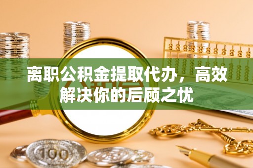 户县离职公积金提取代办，高效解决你的后顾之忧