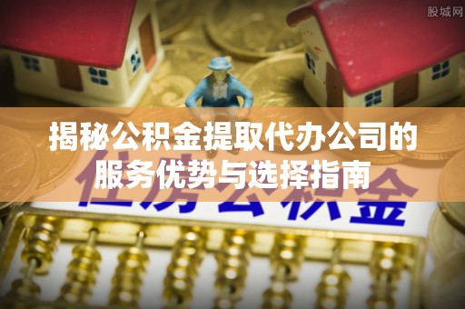户县揭秘公积金提取代办公司的服务优势与选择指南