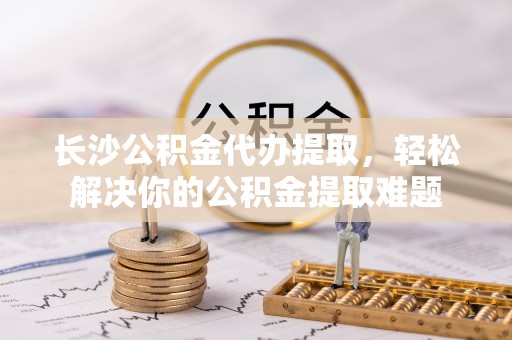 户县长沙公积金代办提取，轻松解决你的公积金提取难题