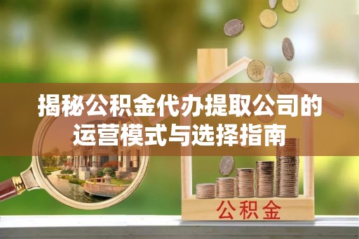 户县揭秘公积金代办提取公司的运营模式与选择指南