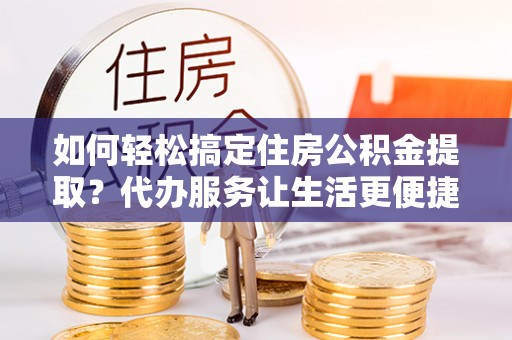 户县如何轻松搞定住房公积金提取？代办服务让生活更便捷