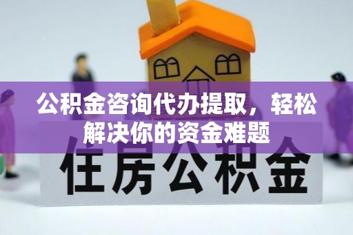 户县公积金咨询代办提取，轻松解决你的资金难题