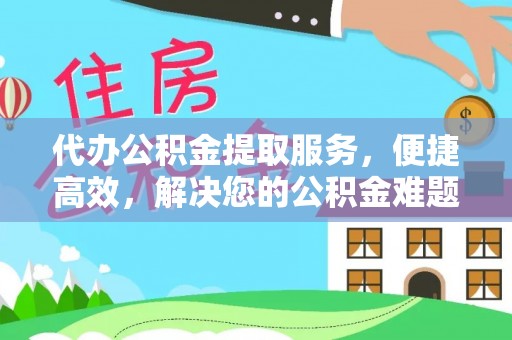 户县代办公积金提取服务，便捷高效，解决您的公积金难题
