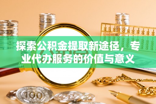 户县探索公积金提取新途径，专业代办服务的价值与意义