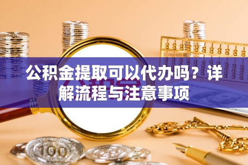 户县公积金提取可以代办吗？详解流程与注意事项