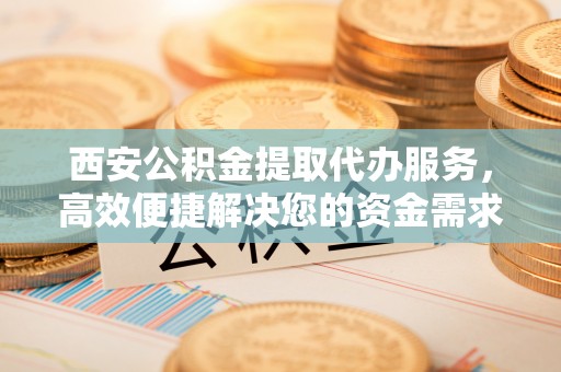 户县西安公积金提取代办服务，高效便捷解决您的资金需求