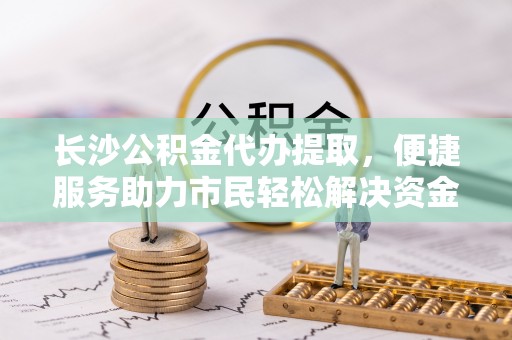 户县长沙公积金代办提取，便捷服务助力市民轻松解决资金需求