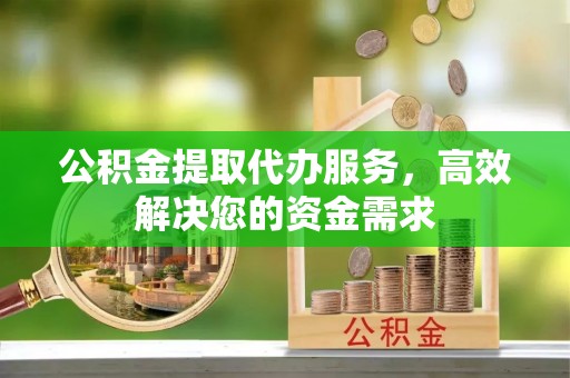 户县公积金提取代办服务，高效解决您的资金需求