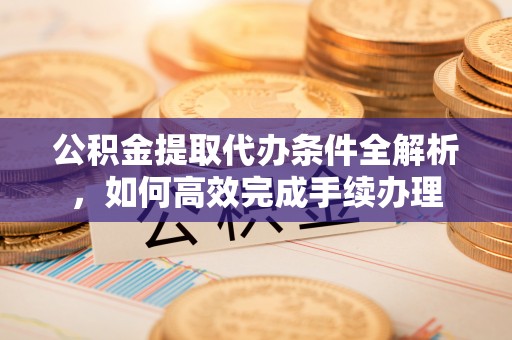 户县公积金提取代办条件全解析，如何高效完成手续办理