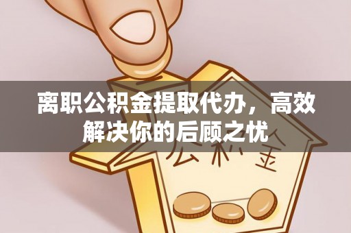 户县离职公积金提取代办，高效解决你的后顾之忧