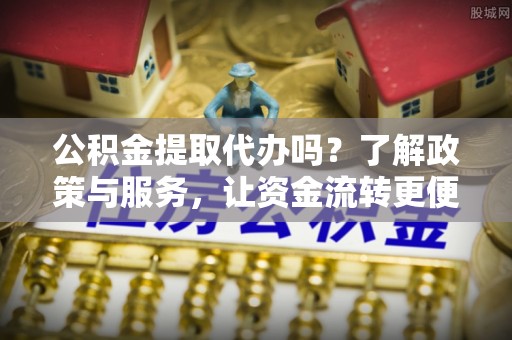 户县公积金提取代办吗？了解政策与服务，让资金流转更便捷