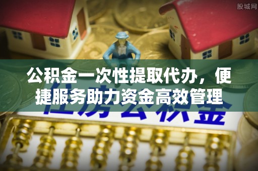 户县公积金一次性提取代办，便捷服务助力资金高效管理