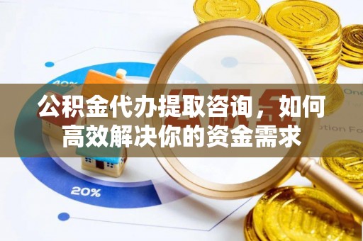 户县公积金代办提取咨询，如何高效解决你的资金需求