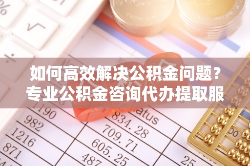 户县如何高效解决公积金问题？专业公积金咨询代办提取服务来帮你