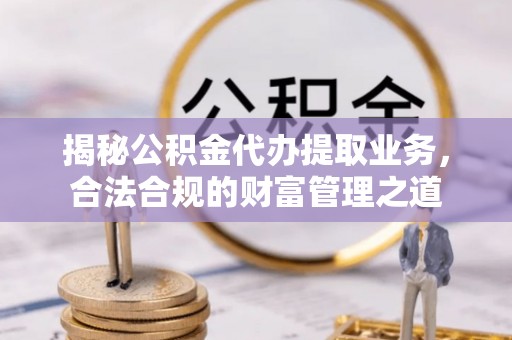 户县揭秘公积金代办提取业务，合法合规的财富管理之道