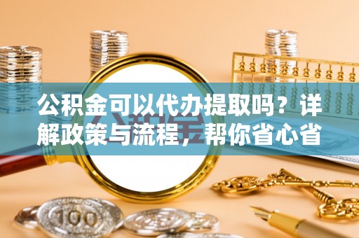 户县公积金可以代办提取吗？详解政策与流程，帮你省心省力