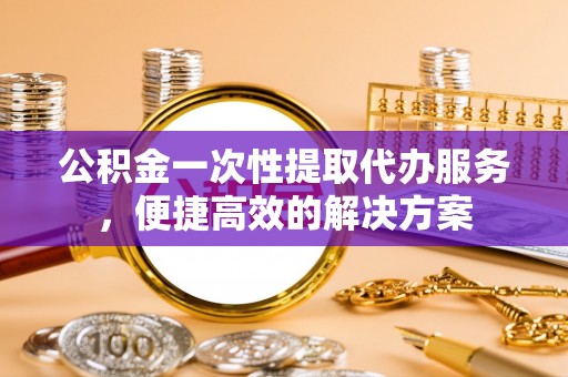 户县公积金一次性提取代办服务，便捷高效的解决方案