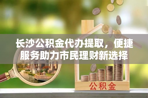 户县长沙公积金代办提取，便捷服务助力市民理财新选择