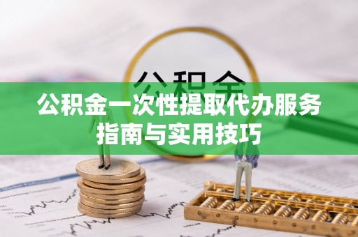 户县公积金一次性提取代办服务指南与实用技巧
