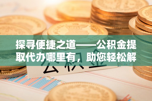 户县探寻便捷之道——公积金提取代办哪里有，助您轻松解决资金难题