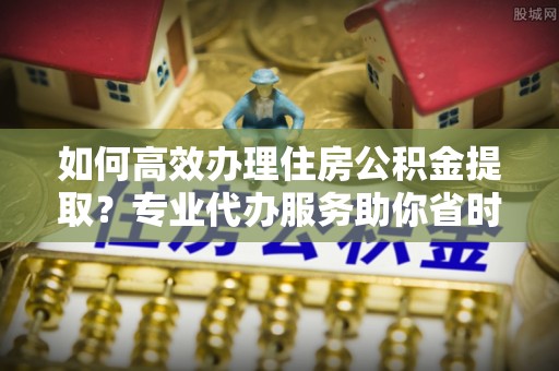 户县如何高效办理住房公积金提取？专业代办服务助你省时省力
