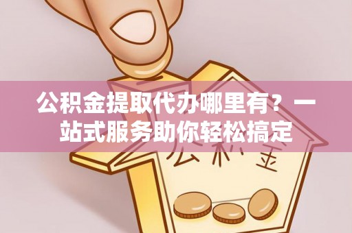 户县公积金提取代办哪里有？一站式服务助你轻松搞定