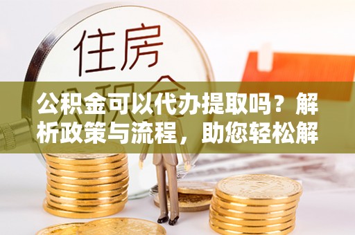 户县公积金可以代办提取吗？解析政策与流程，助您轻松解决疑问