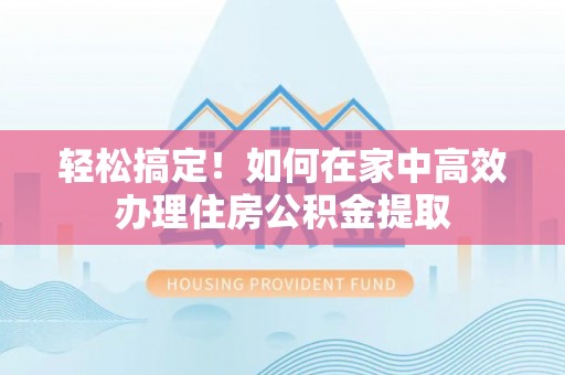 户县轻松搞定！如何在家中高效办理住房公积金提取