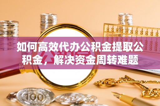 户县如何高效代办公积金提取公积金，解决资金周转难题