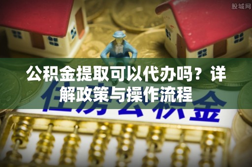 户县公积金提取可以代办吗？详解政策与操作流程