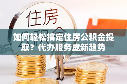 户县如何轻松搞定住房公积金提取？代办服务成新趋势