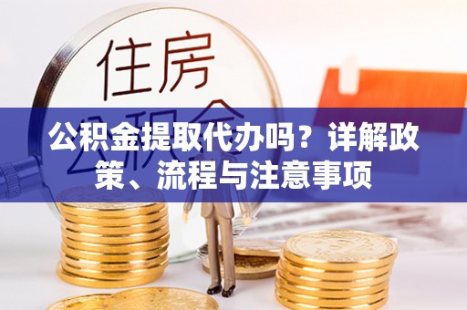 户县公积金提取代办吗？详解政策、流程与注意事项