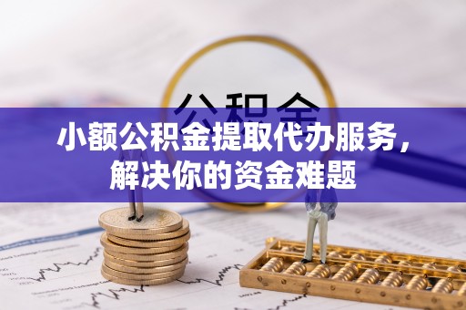 户县小额公积金提取代办服务，解决你的资金难题
